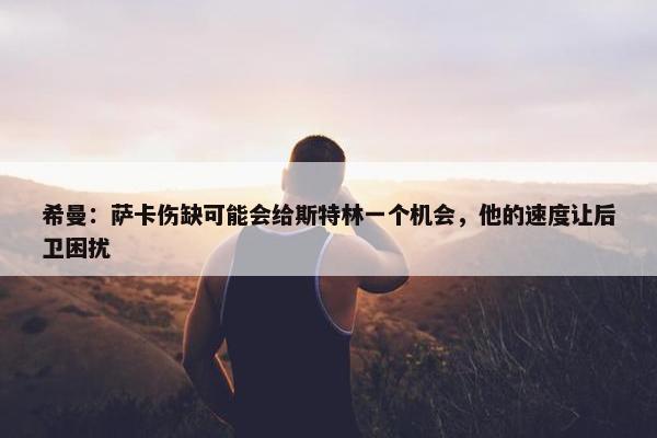 希曼：萨卡伤缺可能会给斯特林一个机会，他的速度让后卫困扰