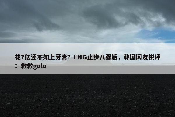 花7亿还不如上牙膏？LNG止步八强后，韩国网友锐评：救救gala