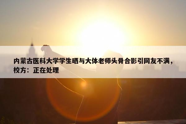 内蒙古医科大学学生晒与大体老师头骨合影引网友不满，校方：正在处理