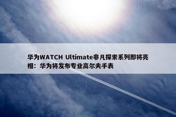 华为WATCH Ultimate非凡探索系列即将亮相：华为将发布专业高尔夫手表