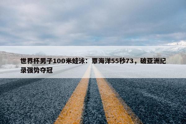 世界杯男子100米蛙泳：覃海洋55秒73，破亚洲纪录强势夺冠