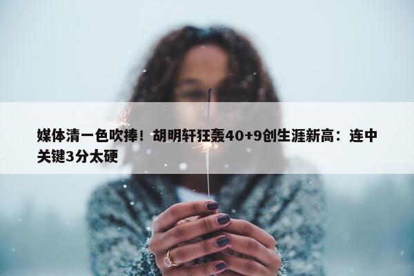 媒体清一色吹捧！胡明轩狂轰40+9创生涯新高：连中关键3分太硬