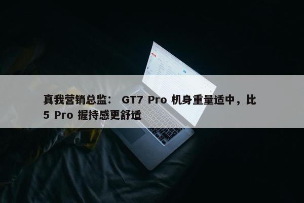 真我营销总监： GT7 Pro 机身重量适中，比 5 Pro 握持感更舒适