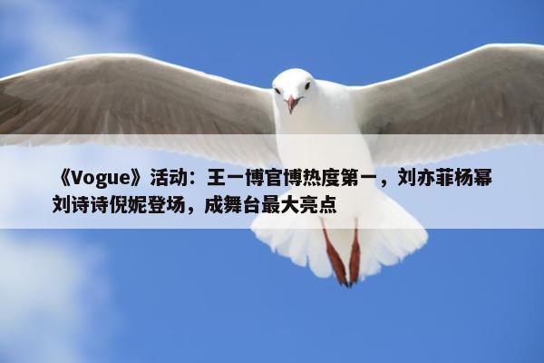 《Vogue》活动：王一博官博热度第一，刘亦菲杨幂刘诗诗倪妮登场，成舞台最大亮点