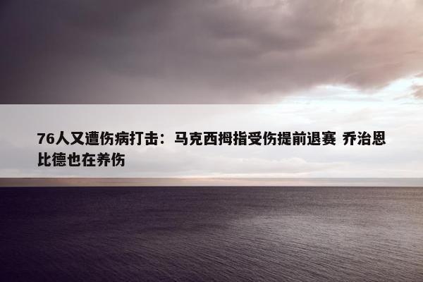 76人又遭伤病打击：马克西拇指受伤提前退赛 乔治恩比德也在养伤