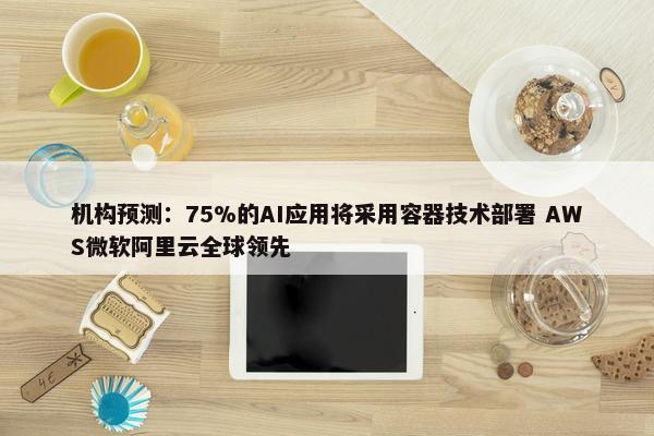 机构预测：75%的AI应用将采用容器技术部署 AWS微软阿里云全球领先