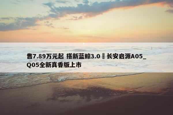 售7.89万元起 搭新蓝鲸3.0 长安启源A05_Q05全新真香版上市