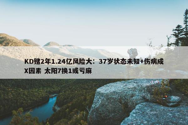 KD赌2年1.24亿风险大：37岁状态未知+伤病成X因素 太阳7换1或亏麻