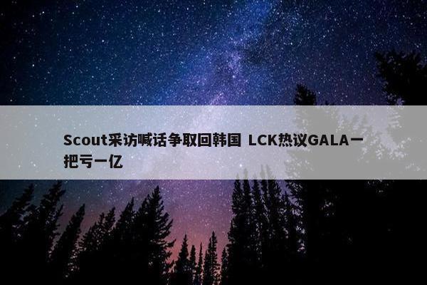 Scout采访喊话争取回韩国 LCK热议GALA一把亏一亿