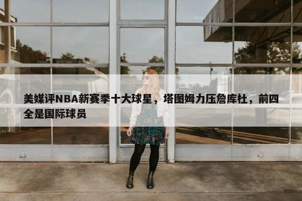 美媒评NBA新赛季十大球星，塔图姆力压詹库杜，前四全是国际球员