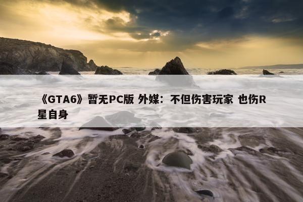 《GTA6》暂无PC版 外媒：不但伤害玩家 也伤R星自身