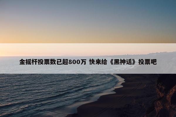 金摇杆投票数已超800万 快来给《黑神话》投票吧