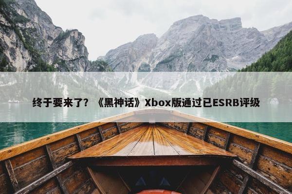 终于要来了？《黑神话》Xbox版通过已ESRB评级