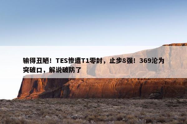 输得丑陋！TES惨遭T1零封，止步8强！369沦为突破口，解说破防了