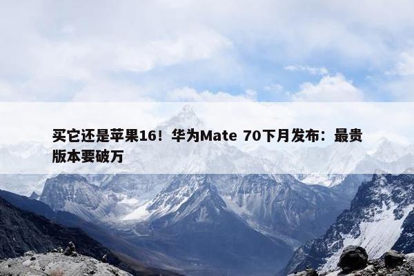 买它还是苹果16！华为Mate 70下月发布：最贵版本要破万