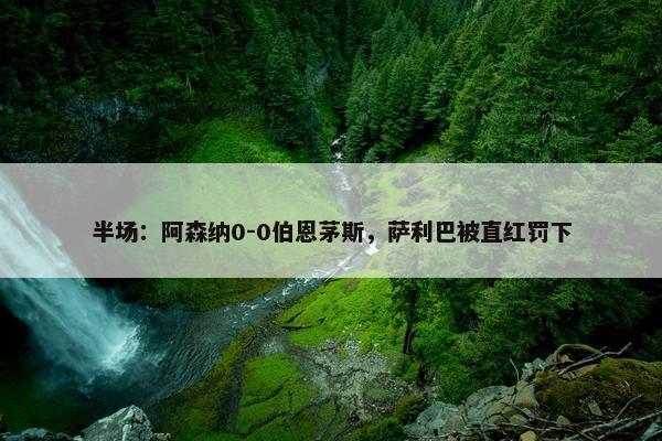 半场：阿森纳0-0伯恩茅斯，萨利巴被直红罚下