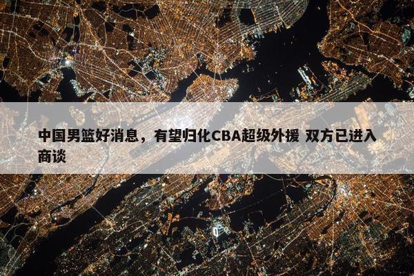 中国男篮好消息，有望归化CBA超级外援 双方已进入商谈