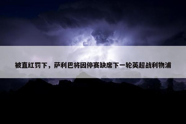 被直红罚下，萨利巴将因停赛缺席下一轮英超战利物浦