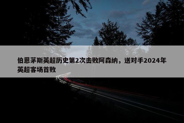 伯恩茅斯英超历史第2次击败阿森纳，送对手2024年英超客场首败