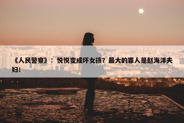 《人民警察》：悦悦变成坏女孩？最大的罪人是赵海洋夫妇！