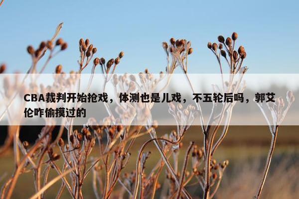 CBA裁判开始抢戏，体测也是儿戏，不五轮后吗，郭艾伦咋偷摸过的