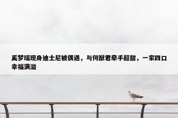 奚梦瑶现身迪士尼被偶遇，与何猷君牵手超甜，一家四口幸福满溢