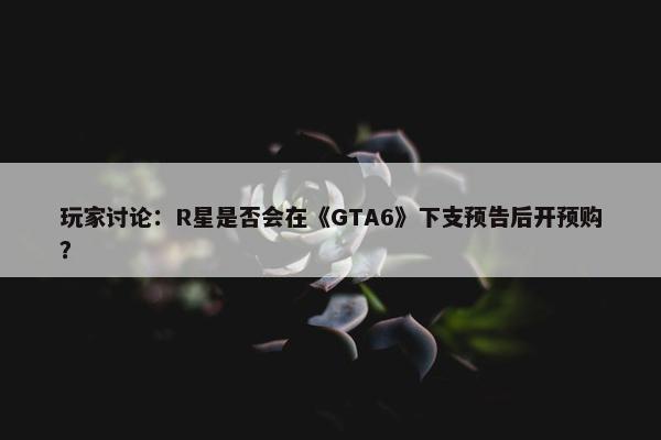 玩家讨论：R星是否会在《GTA6》下支预告后开预购？