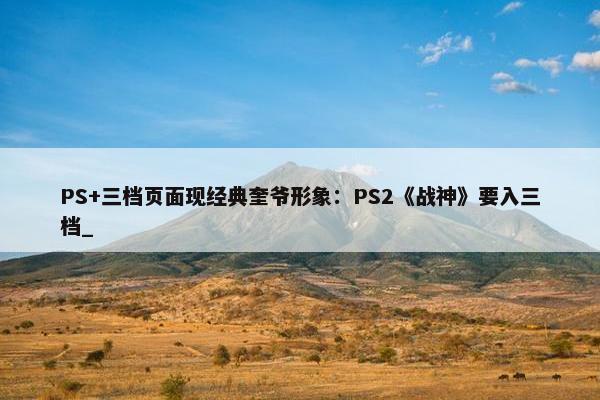 PS+三档页面现经典奎爷形象：PS2《战神》要入三档_