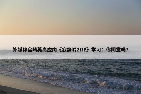 外媒称宫崎英高应向《寂静岭2RE》学习：你同意吗？