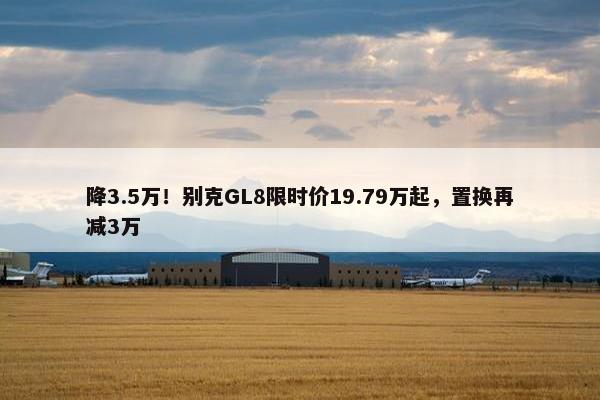 降3.5万！别克GL8限时价19.79万起，置换再减3万