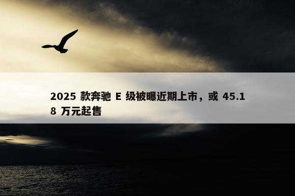 2025 款奔驰 E 级被曝近期上市，或 45.18 万元起售