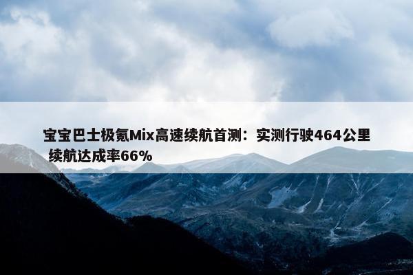 宝宝巴士极氪Mix高速续航首测：实测行驶464公里 续航达成率66%