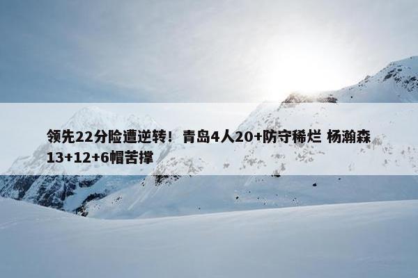 领先22分险遭逆转！青岛4人20+防守稀烂 杨瀚森13+12+6帽苦撑