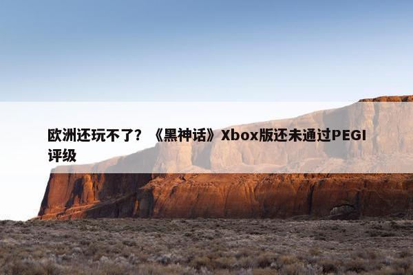 欧洲还玩不了？《黑神话》Xbox版还未通过PEGI评级