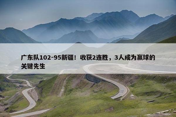 广东队102-95新疆！收获2连胜，3人成为赢球的关键先生