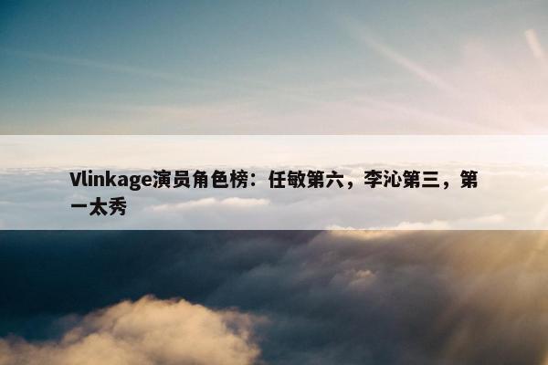 Vlinkage演员角色榜：任敏第六，李沁第三，第一太秀