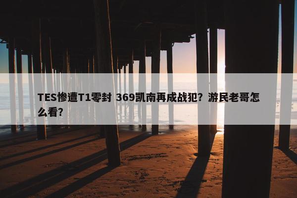 TES惨遭T1零封 369凯南再成战犯？游民老哥怎么看？