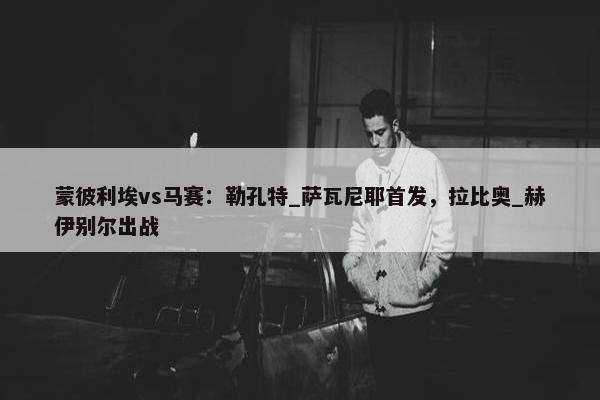 蒙彼利埃vs马赛：勒孔特_萨瓦尼耶首发，拉比奥_赫伊别尔出战