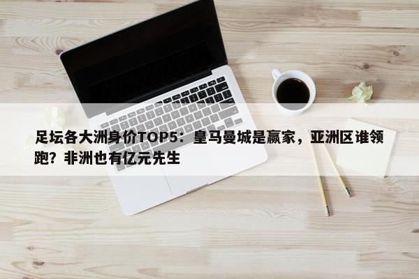 足坛各大洲身价TOP5：皇马曼城是赢家，亚洲区谁领跑？非洲也有亿元先生