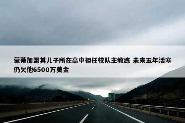 蒙蒂加盟其儿子所在高中担任校队主教练 未来五年活塞仍欠他6500万美金