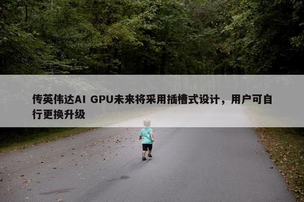 传英伟达AI GPU未来将采用插槽式设计，用户可自行更换升级