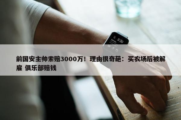 前国安主帅索赔3000万！理由很奇葩：买农场后被解雇 俱乐部赔钱