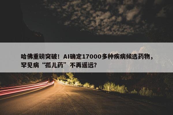 哈佛重磅突破！AI确定17000多种疾病候选药物，罕见病“孤儿药”不再遥远？