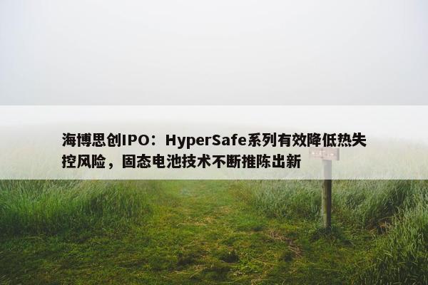 海博思创IPO：HyperSafe系列有效降低热失控风险，固态电池技术不断推陈出新