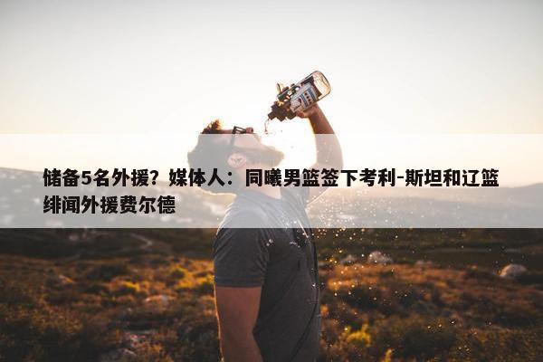 储备5名外援？媒体人：同曦男篮签下考利-斯坦和辽篮绯闻外援费尔德