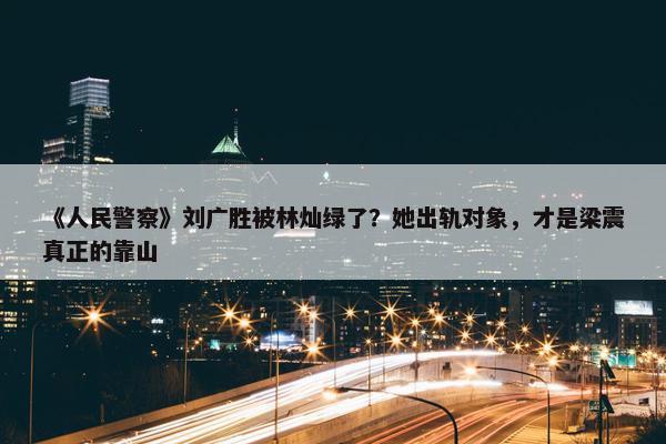 《人民警察》刘广胜被林灿绿了？她出轨对象，才是梁震真正的靠山