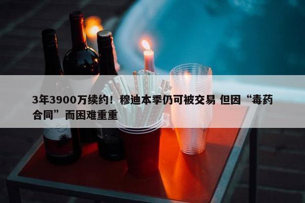 3年3900万续约！穆迪本季仍可被交易 但因“毒药合同”而困难重重