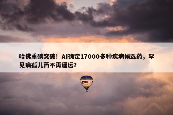 哈佛重磅突破！AI确定17000多种疾病候选药，罕见病孤儿药不再遥远？