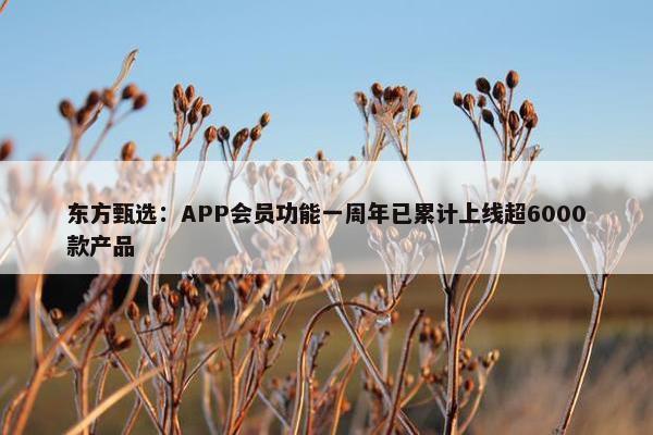 东方甄选：APP会员功能一周年已累计上线超6000款产品