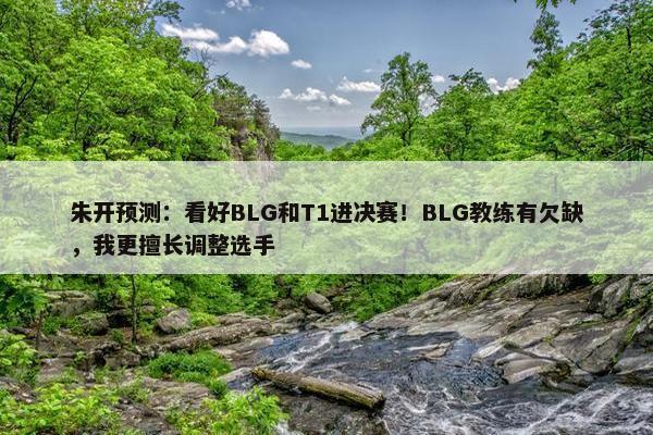 朱开预测：看好BLG和T1进决赛！BLG教练有欠缺，我更擅长调整选手